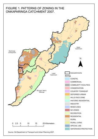 FIGURE 1. PATTERNS OF ZONING IN THE
ONKAPARINGA CATCHMENT 2007.

Upper
Catchment
Noarlunga
Embayment

¯
Lower
Catchment

Subcatchments
Zoning
COASTAL
COMMERCIAL
COMMUNITY FACILITIES
CONSERVATION

McLaren Vale &
Willunga

COUNTRY TOWNSHIP
DEFERRED URBAN
HILLS FACE ZONE
HISTORIC RESIDENTIAL
INDUSTRY
MIXED USES
NO ZONES
RECREATION
RESIDENTIAL
RURAL

0

2.5

5

10

15

20 Kilometers

RURAL LIVING
SPECIAL USE
WATERSHED PROTECTION

Source: SA Department of Transport and Urban Planning 2007.

 