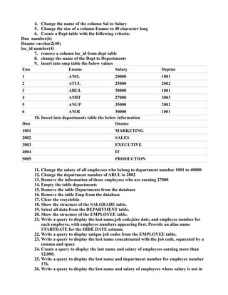 4. Change the name of the column Sal to Salary
5. Change the size of a column Ename to 40 character long
6. Create a Dept table with the following criteria:
Dno number(6)
Dname varchar2(40)
loc_id number(4)
7. remove a column loc_id from dept table
8. change the name of the Dept to Departments
9. insert into emp table the below values
Eno Ename Salary Deptno
1 ANIL 20000 1001
2 ATUL 25000 2002
3 ARUL 30000 1001
4 AMIT 27000 3003
5 ANUP 35000 2002
6 ANIR 30000 1001
10. Insert into departments table the below information
Dno Dname
1001 MARKETING
2002 SALES
3003 EXECUTIVE
4004 IT
5005 PRODUCTION
11. Change the salary of all employees who belong to department number 1001 to 40000
12. Change the department number of ARUL to 2002
13. Remove the information of those employees who are earning 27000
14. Empty the table departments
15. Remove the table Departments from the database
16. Remove the table Emp from the database
17. Clear the recyclebin
18. Show the structure of the SALGRADE table.
19. Select all data from the DEPARTMENT table.
20. Show the structure of the EMPLOYEE table.
21. Write a query to display the last name,job code,hire date, and employee number for
each employee, with employee numbers appearing first. Provide an alias name
STARTDATE for the HIRE DATE column.
22. Write a query to display unique job codes from the EMPLOYEE table.
23. Write a query to display the last name concatenated with the job code, separated by a
comma and space
24. Create a query to display the last name and salary of employees earning more than
12,000.
25. Write a query to display the last name and department number for employee number
176.
26. Write a query to display the last name and salary of employees whose salary is not in
 