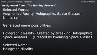 “Assignment Two The Naming Process” 
Selected Words: 
Augmented Reality, Holographic, Space Glasses, Immerse 
Generated name possibilities: 
Holographic Reality (Created by tweaking Holographic) 
Space Aviators (Created by tweaking Space Glasses 
Selected Name: 
HolographicReality 
Name Generation/ Brand Research Anthony Moore  