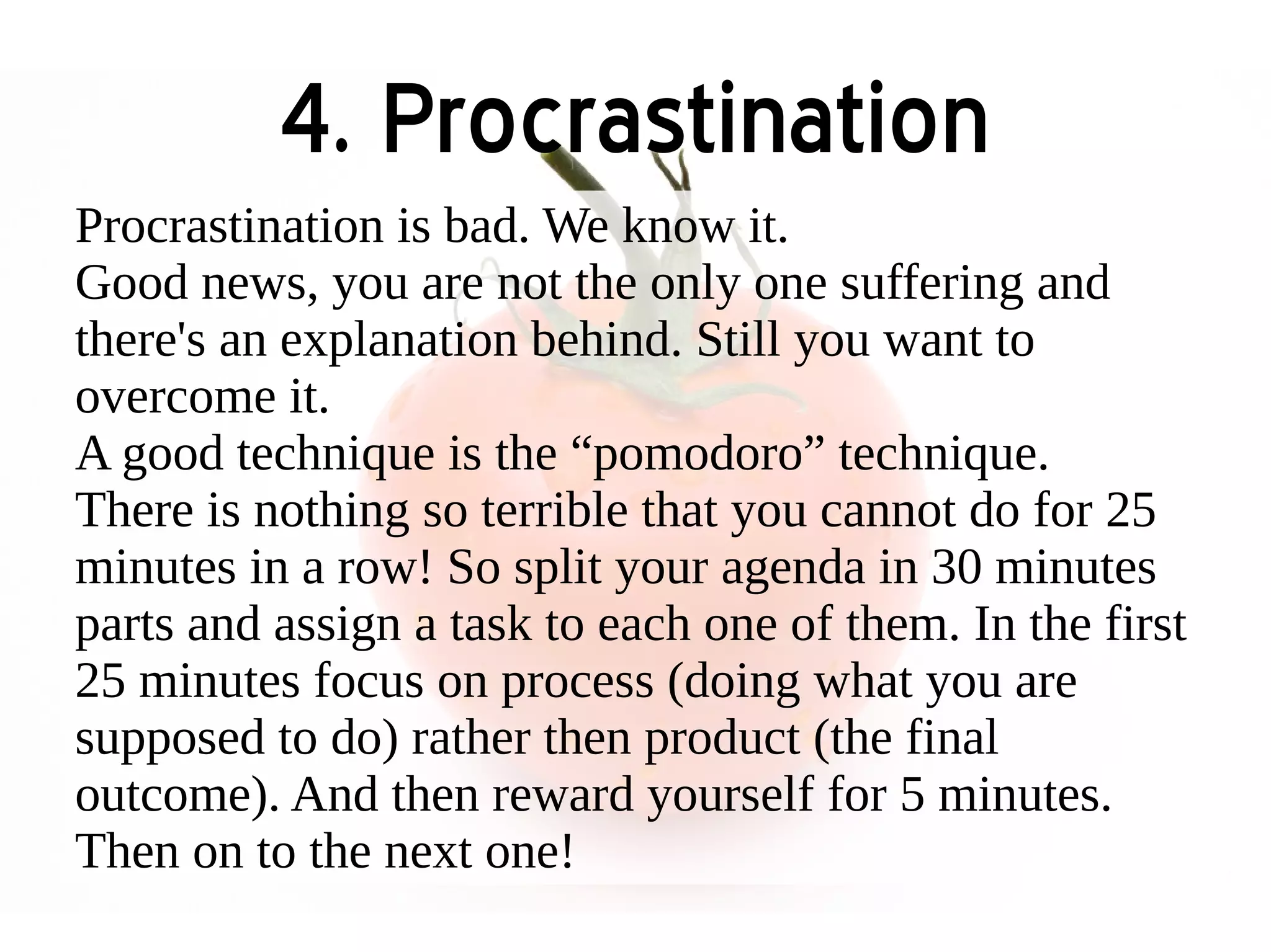 4. Procrastination 
Procrastination is bad. We know it. 
Good news, you are not the only one suffering and 
there's an explanation behind. Still you want to 
overcome it. 
A good technique is the “pomodoro” technique. 
There is nothing so terrible that you cannot do for 25 
minutes in a row! So split your agenda in 30 minutes 
parts and assign a task to each one of them. In the first 
25 minutes focus on process (doing what you are 
supposed to do) rather then product (the final 
outcome). And then reward yourself for 5 minutes. 
Then on to the next one! 
 