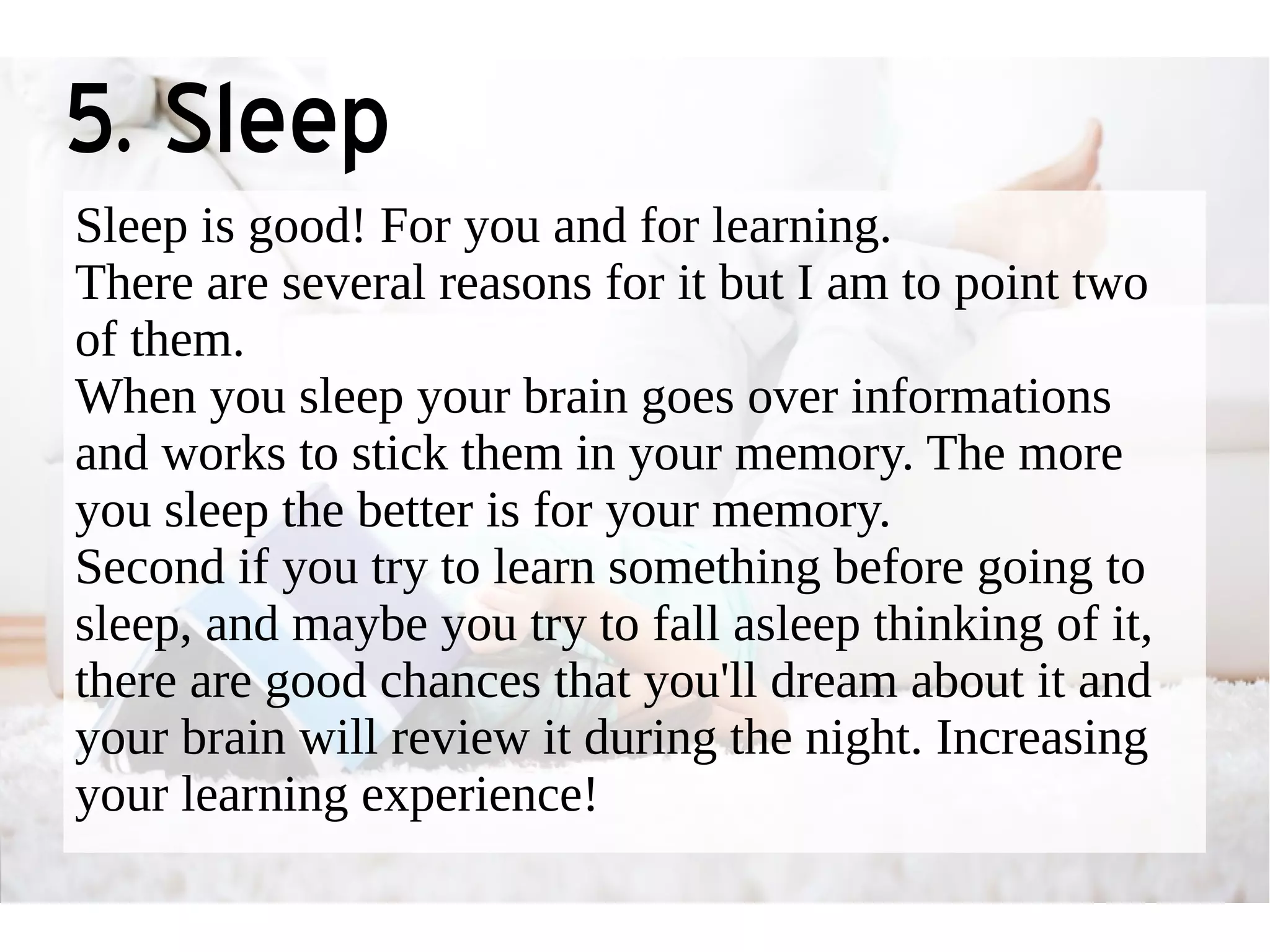 5. Sleep 
Sleep is good! For you and for learning. 
There are several reasons for it but I am to point two 
of them. 
When you sleep your brain goes over informations 
and works to stick them in your memory. The more 
you sleep the better is for your memory. 
Second if you try to learn something before going to 
sleep, and maybe you try to fall asleep thinking of it, 
there are good chances that you'll dream about it and 
your brain will review it during the night. Increasing 
your learning experience! 
 