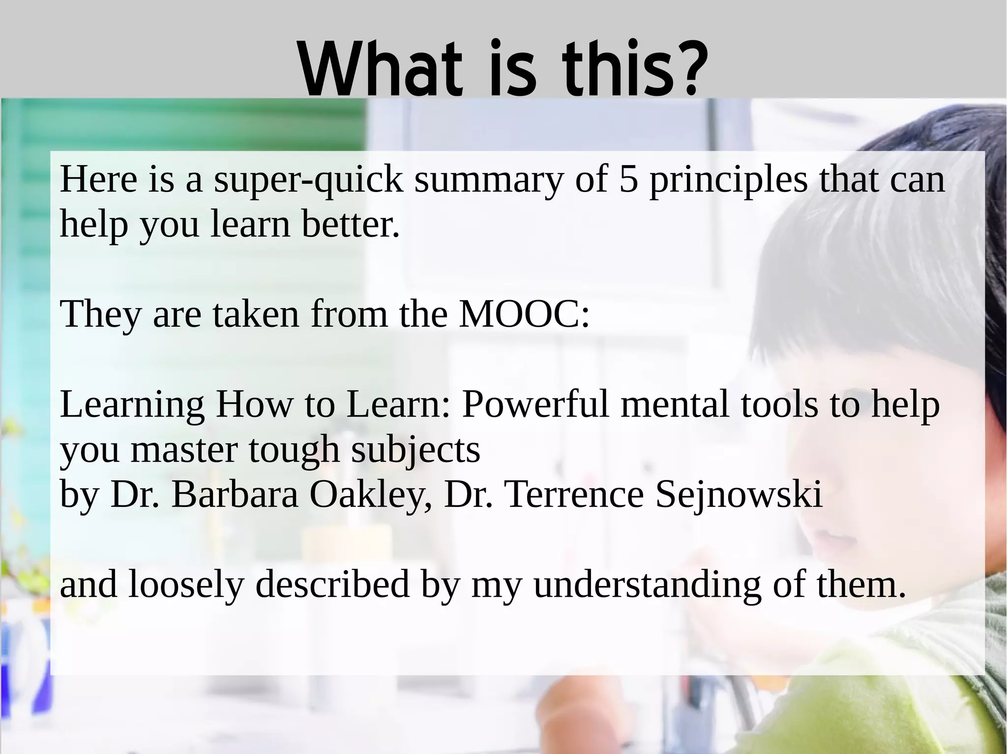 What is this? 
Here is a super-quick summary of 5 principles that can 
help you learn better. 
They are taken from the MOOC: 
Learning How to Learn: Powerful mental tools to help 
you master tough subjects 
by Dr. Barbara Oakley, Dr. Terrence Sejnowski 
and loosely described by my understanding of them. 
 