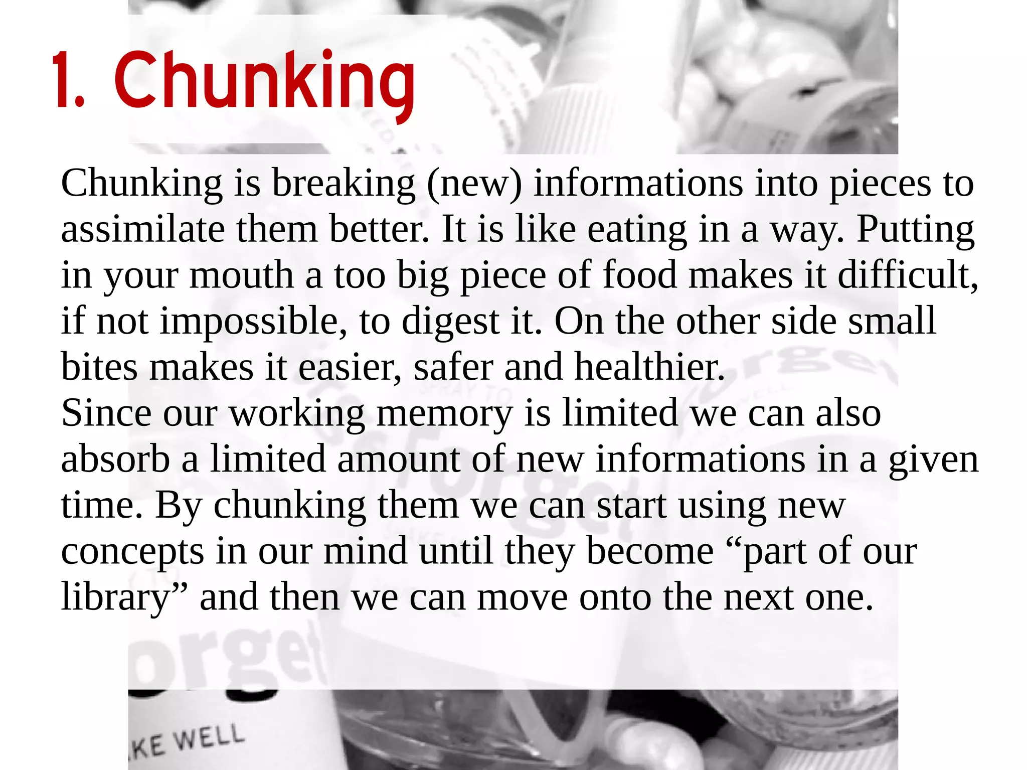 1. Chunking 
Chunking is breaking (new) informations into pieces to 
assimilate them better. It is like eating in a way. Putting 
in your mouth a too big piece of food makes it difficult, 
if not impossible, to digest it. On the other side small 
bites makes it easier, safer and healthier. 
Since our working memory is limited we can also 
absorb a limited amount of new informations in a given 
time. By chunking them we can start using new 
concepts in our mind until they become “part of our 
library” and then we can move onto the next one. 
 