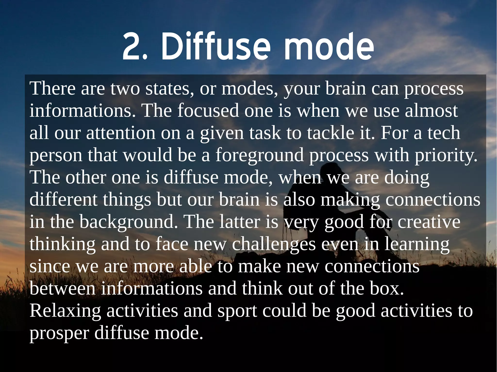 2. Diffuse mode 
There are two states, or modes, your brain can process 
informations. The focused one is when we use almost 
all our attention on a given task to tackle it. For a tech 
person that would be a foreground process with priority. 
The other one is diffuse mode, when we are doing 
different things but our brain is also making connections 
in the background. The latter is very good for creative 
thinking and to face new challenges even in learning 
since we are more able to make new connections 
between informations and think out of the box. 
Relaxing activities and sport could be good activities to 
prosper diffuse mode. 
 