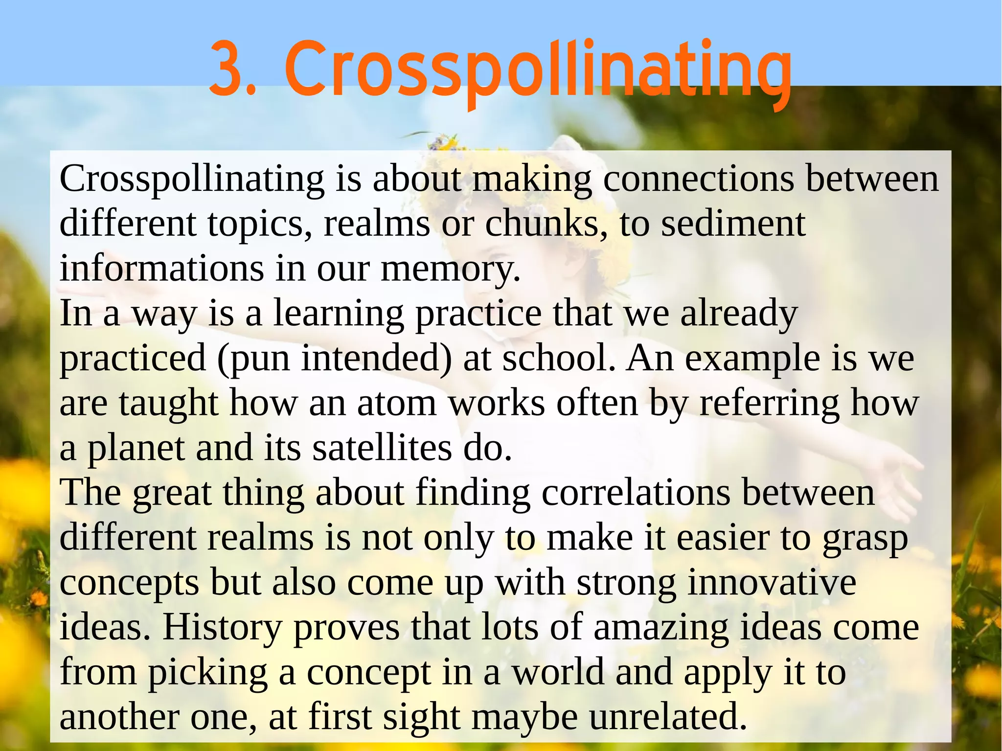 3. Crosspollinating 
Crosspollinating is about making connections between 
different topics, realms or chunks, to sediment 
informations in our memory. 
In a way is a learning practice that we already 
practiced (pun intended) at school. An example is we 
are taught how an atom works often by referring how 
a planet and its satellites do. 
The great thing about finding correlations between 
different realms is not only to make it easier to grasp 
concepts but also come up with strong innovative 
ideas. History proves that lots of amazing ideas come 
from picking a concept in a world and apply it to 
another one, at first sight maybe unrelated. 
 