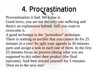 4. Procrastination 
Procrastination is bad. We know it. 
Good news, you are not the only one suffering and 
there's an explanation behind. Still you want to 
overcome it. 
A good technique is the “pomodoro” technique. 
There is nothing so terrible that you cannot do for 25 
minutes in a row! So split your agenda in 30 minutes 
parts and assign a task to each one of them. In the first 
25 minutes focus on process (doing what you are 
supposed to do) rather then product (the final 
outcome). And then reward yourself for 5 minutes. 
Then on to the next one! 
 