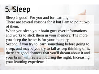 5. Sleep 
Sleep is good! For you and for learning. 
There are several reasons for it but I am to point two 
of them. 
When you sleep your brain goes over informations 
and works to stick them in your memory. The more 
you sleep the better is for your memory. 
Second if you try to learn something before going to 
sleep, and maybe you try to fall asleep thinking of it, 
there are good chances that you'll dream about it and 
your brain will review it during the night. Increasing 
your learning experience! 
 