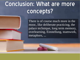 Conclusion: What are more 
concepts? 
There is of course much more in the 
mooc, like deliberate practicing, the 
palace technique, long term memory, 
overlearning, Einstellung, teamwork, 
metaphors, ... 
 