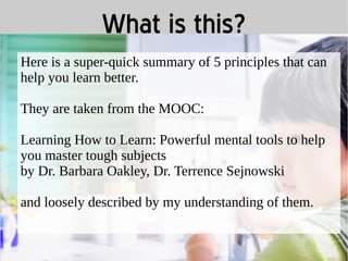 What is this? 
Here is a super-quick summary of 5 principles that can 
help you learn better. 
They are taken from the MOOC: 
Learning How to Learn: Powerful mental tools to help 
you master tough subjects 
by Dr. Barbara Oakley, Dr. Terrence Sejnowski 
and loosely described by my understanding of them. 
 
