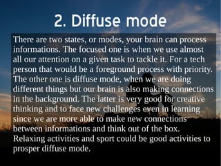 2. Diffuse mode 
There are two states, or modes, your brain can process 
informations. The focused one is when we use almost 
all our attention on a given task to tackle it. For a tech 
person that would be a foreground process with priority. 
The other one is diffuse mode, when we are doing 
different things but our brain is also making connections 
in the background. The latter is very good for creative 
thinking and to face new challenges even in learning 
since we are more able to make new connections 
between informations and think out of the box. 
Relaxing activities and sport could be good activities to 
prosper diffuse mode. 
 