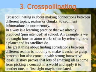 3. Crosspollinating 
Crosspollinating is about making connections between 
different topics, realms or chunks, to sediment 
informations in our memory. 
In a way is a learning practice that we already 
practiced (pun intended) at school. An example is we 
are taught how an atom works often by referring how 
a planet and its satellites do. 
The great thing about finding correlations between 
different realms is not only to make it easier to grasp 
concepts but also come up with strong innovative 
ideas. History proves that lots of amazing ideas come 
from picking a concept in a world and apply it to 
another one, at first sight maybe unrelated. 
 