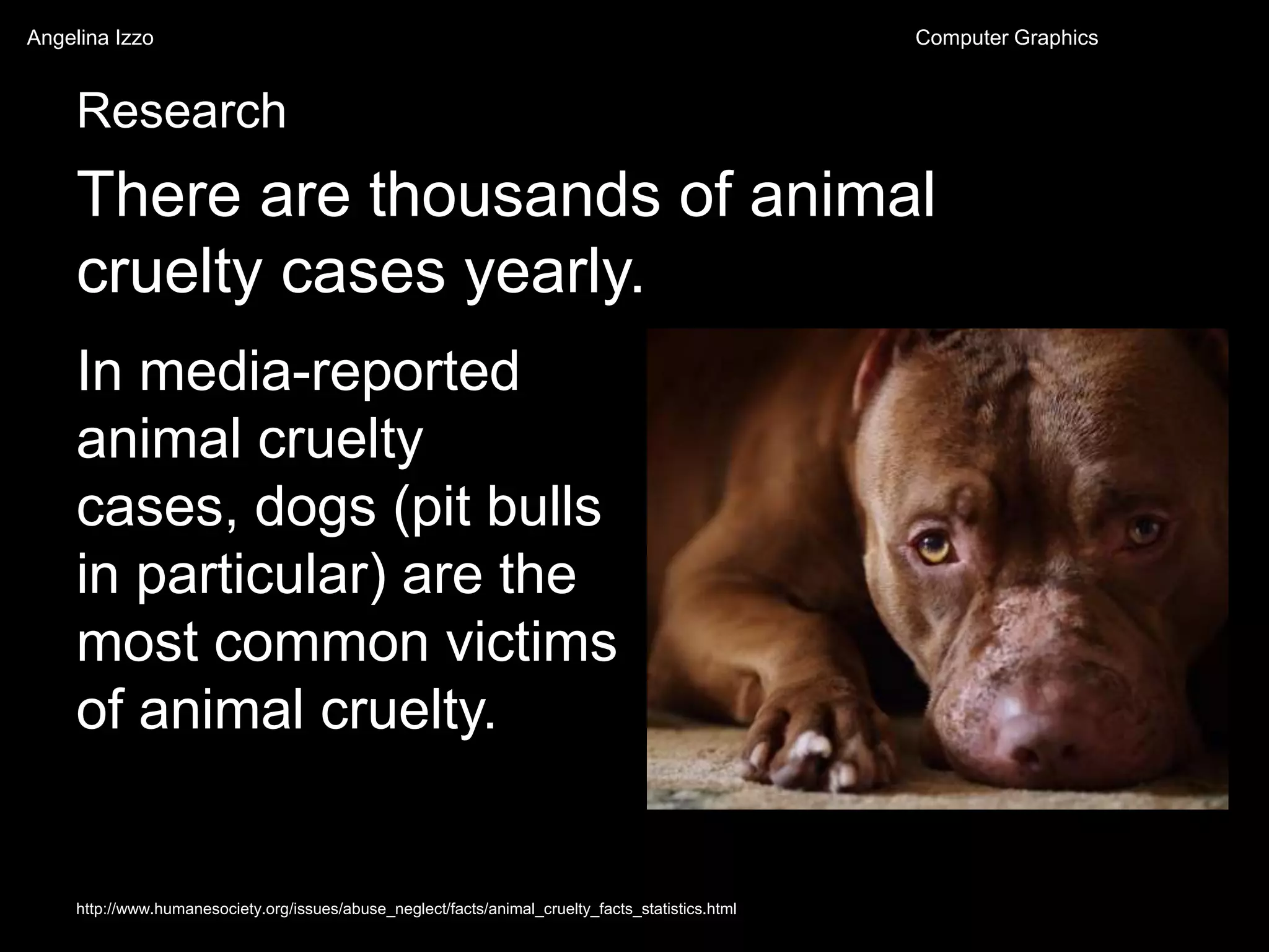 Research
There are thousands of animal
cruelty cases yearly.
In media-reported
animal cruelty
cases, dogs (pit bulls
in particular) are the
most common victims
of animal cruelty.
http://www.humanesociety.org/issues/abuse_neglect/facts/animal_cruelty_facts_statistics.html
Angelina Izzo Computer Graphics
 
