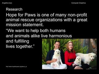 Research
Hope for Paws is one of many non-profit
animal rescue organizations with a great
mission statement.
http://www.hopeforpaws.org/about_us
“We want to help both humans
and animals alike live harmonious
and fulfilling
lives together.”
Angelina Izzo Computer Graphics
 