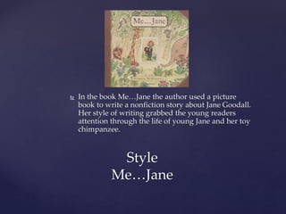  In the book Me…Jane the author used a picture
book to write a nonfiction story about Jane Goodall.
Her style of writing grabbed the young readers
attention through the life of young Jane and her toy
chimpanzee.
Style
Me…Jane
 