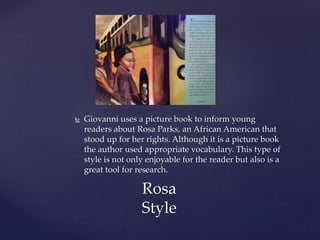  Giovanni uses a picture book to inform young
readers about Rosa Parks, an African American that
stood up for her rights. Although it is a picture book
the author used appropriate vocabulary. This type of
style is not only enjoyable for the reader but also is a
great tool for research.
Rosa
Style
 
