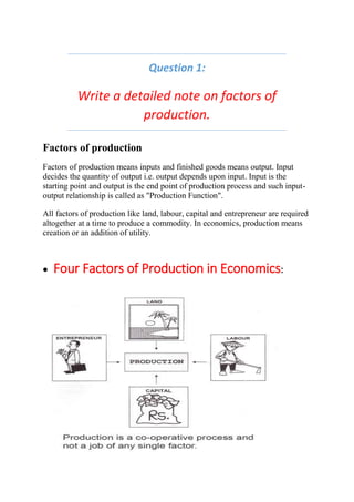 Question 1:
Write a detailed note on factors of
production.
Factors of production
Factors of production means inputs and finished goods means output. Input
decides the quantity of output i.e. output depends upon input. Input is the
starting point and output is the end point of production process and such input-
output relationship is called as "Production Function".
All factors of production like land, labour, capital and entrepreneur are required
altogether at a time to produce a commodity. In economics, production means
creation or an addition of utility.
 Four Factors of Production in Economics:
 