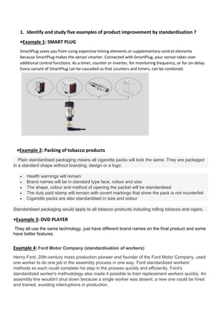 1. Identify and study five examples of product improvement by standardisation ?
•Example 1: SMART PLUG
SmartPlug saves you from using expensive timing elements or supplementary control elements
because SmartPlug makes the sensor smarter. Connected with SmartPlug, your sensor takes over
additional control functions. As a timer, counter or inverter, for monitoring frequency, or for on-delay.
Every variant of SmartPlug can be cascaded so that counters and timers, can be combined.
•Example 2: Packing of tobacco products
Plain standardised packaging means all cigarette packs will look the same. They are packaged
in a standard shape without branding, design or a logo:
 Health warnings will remain
 Brand names will be in standard type face, colour and size
 The shape, colour and method of opening the packet will be standardised
 The duty paid stamp will remain with covert markings that show the pack is not counterfeit
 Cigarette packs are also standardised in size and colour
Standardised packaging would apply to all tobacco products including rolling tobacco and cigars.
•Example 3: DVD PLAYER
They all use the same technology, just have different brand names on the final product and some
have better features
Example 4: Ford Motor Company (standardisation of workers)
Henry Ford, 20th-century mass production pioneer and founder of the Ford Motor Company, used
one worker to do one job in the assembly process in one way. Ford standardized workers’
methods so each could complete his step in the process quickly and efficiently. Ford's
standardized worker's methodology also made it possible to train replacement workers quickly. An
assembly line wouldn't shut down because a single worker was absent; a new one could be hired
and trained, avoiding interruptions in production.
 