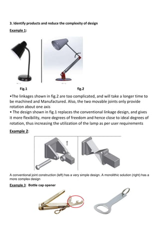 3. Identify products and reduce the complexity of design
Example 1:
Fig.1 fig.2
•The linkages shown in fig.2 are too complicated, and will take a longer time to
be machined and Manufactured. Also, the two movable joints only provide
rotation about one axis
• The design shown in fig.1 replaces the conventional linkage design, and gives
it more flexibility, more degrees of freedom and hence close to ideal degrees of
rotation, thus increasing the utilization of the lamp as per user requirements
Example 2:
A conventional joint construction (left) has a very simple design. A monolithic solution (right) has a
more complex design
Example 3: Bottle cap opener
 