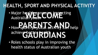 WELCOME
PARENTS AND GAURDIANS
• Major health concerns impacting Australian youth
• How sport/physical activity can help achieve better health
• Roles schools play in improving the health status of
Australian youth
HEALTH, SPORT AND PHYSICAL ACTIVITY
 