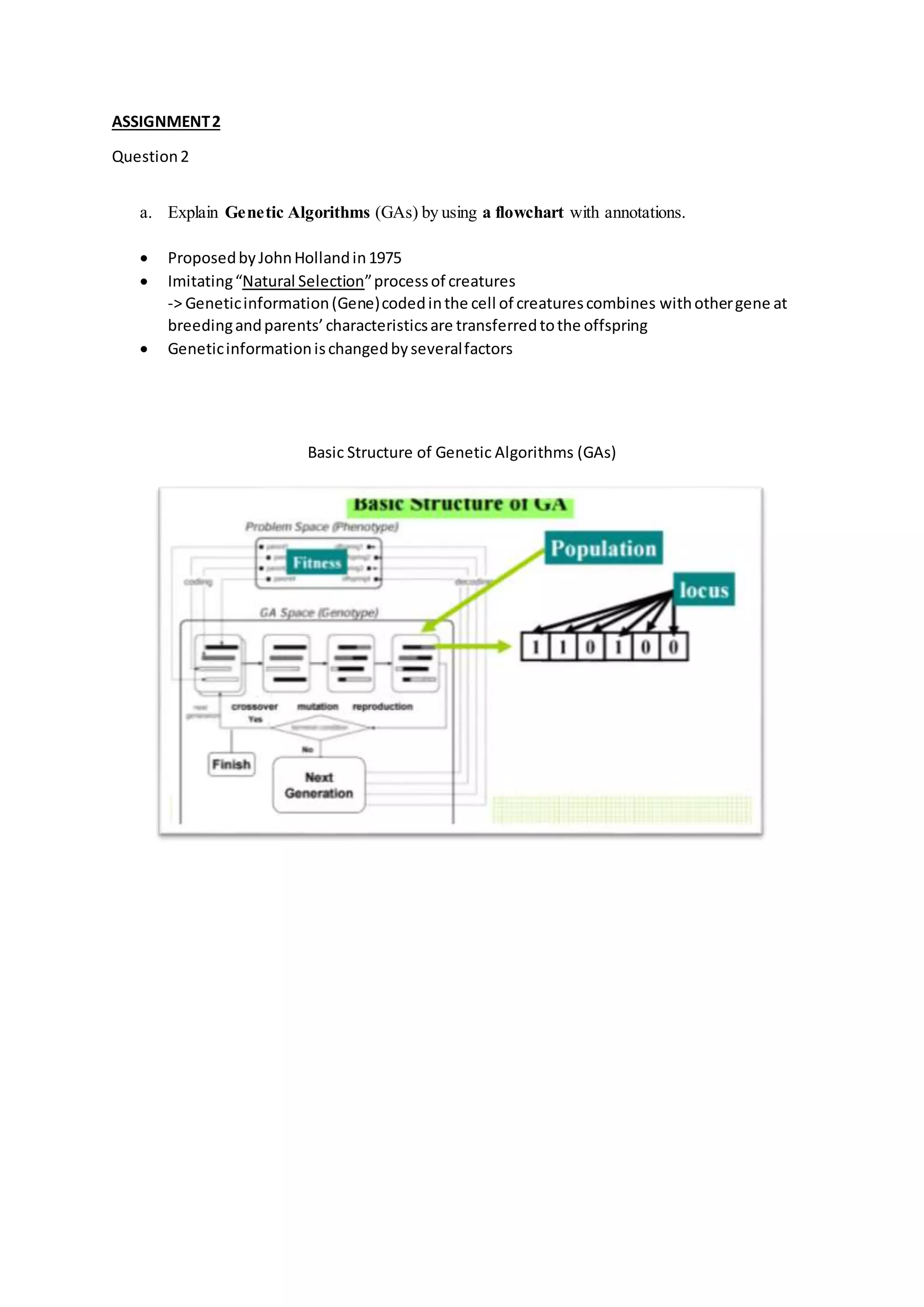 ASSIGNMENT2
Question2
a. Explain Genetic Algorithms (GAs) by using a flowchart with annotations.
 ProposedbyJohnHollandin1975
 Imitating“Natural Selection”processof creatures
-> Geneticinformation(Gene)codedinthe cell of creaturescombines withothergene at
breedingandparents’characteristicsare transferredtothe offspring
 Geneticinformationischangedbyseveralfactors
Basic Structure of Genetic Algorithms (GAs)
 