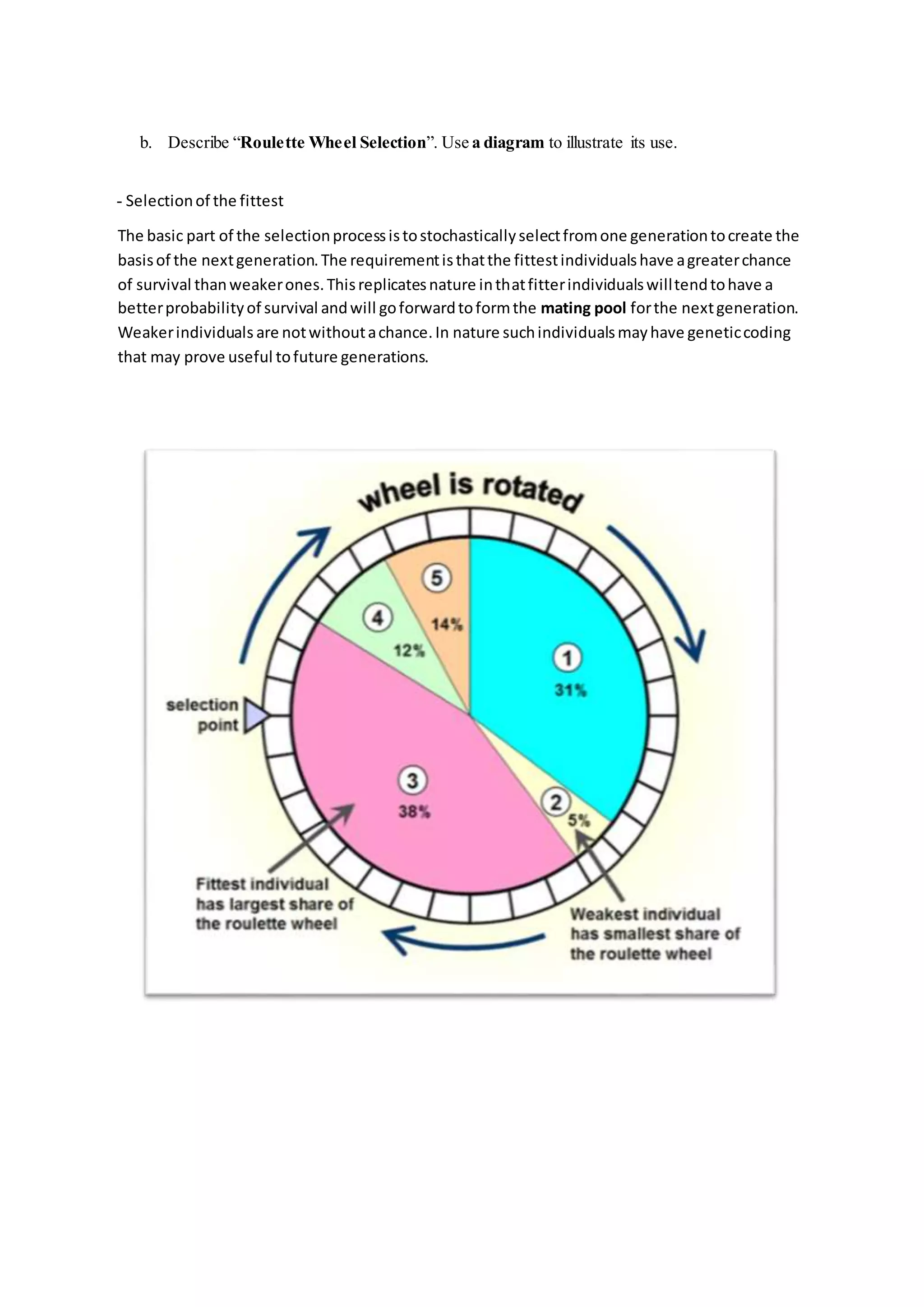 b. Describe “Roulette Wheel Selection”. Use a diagram to illustrate its use.
- Selectionof the fittest
The basic part of the selectionprocessistostochasticallyselectfromone generationtocreate the
basisof the nextgeneration.The requirementisthatthe fittestindividualshave agreaterchance
of survival thanweakerones.Thisreplicatesnature inthatfitterindividualswilltendtohave a
betterprobabilityof survival andwill goforwardtoformthe mating pool forthe nextgeneration.
Weakerindividuals are notwithoutachance.In nature suchindividualsmayhave geneticcoding
that may prove useful tofuture generations.
 