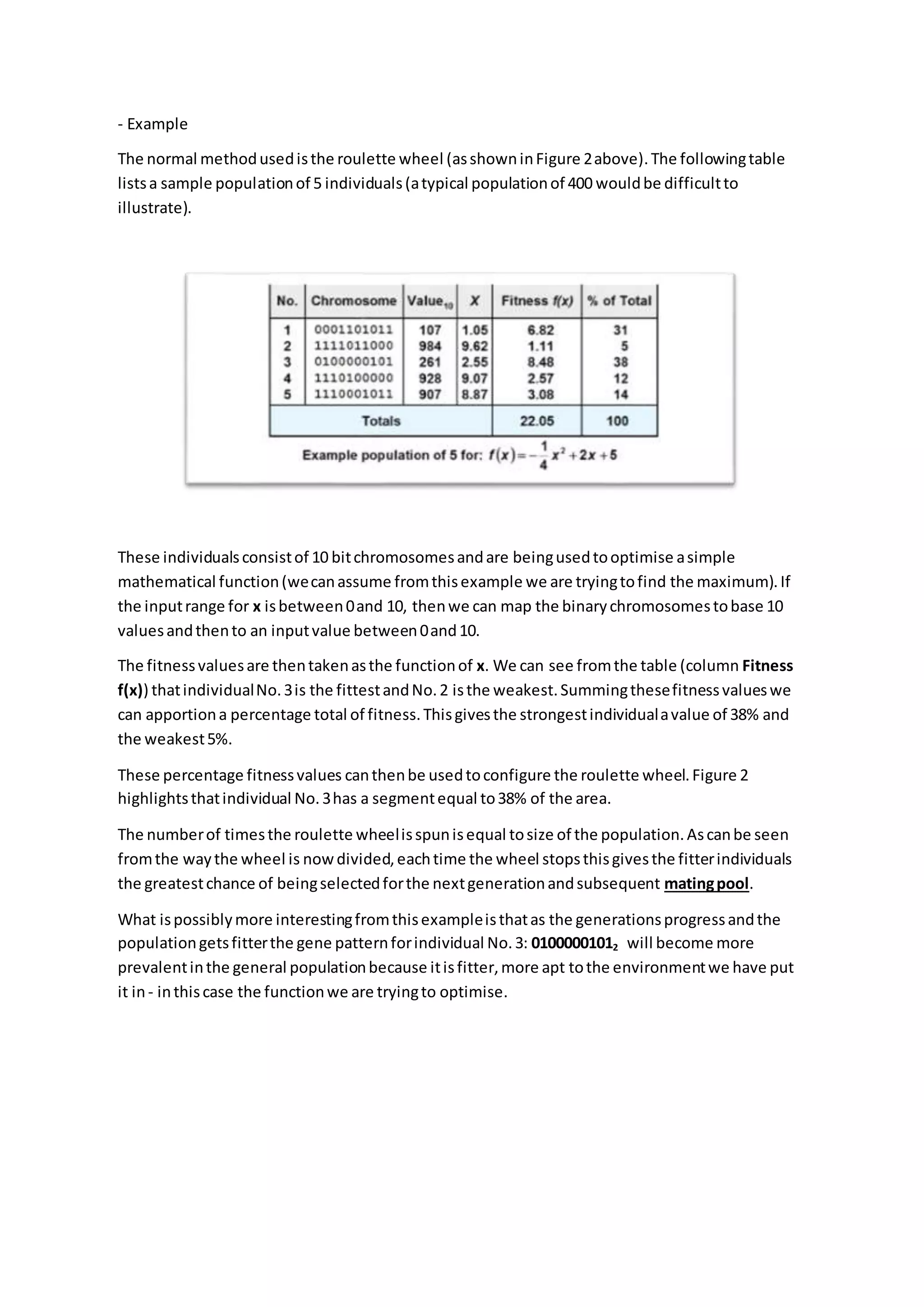 - Example
The normal methodusedisthe roulette wheel (asshowninFigure 2above).The followingtable
listsa sample populationof 5 individuals(atypical populationof 400 wouldbe difficultto
illustrate).
These individualsconsistof 10 bitchromosomesandare beingusedtooptimise asimple
mathematical function(wecanassume fromthisexample we are tryingtofind the maximum).If
the inputrange for x isbetween0and 10, thenwe can map the binarychromosomestobase 10
valuesandthento an inputvalue between0and10.
The fitnessvaluesare thentakenasthe functionof x. We can see fromthe table (column Fitness
f(x)) thatindividualNo.3is the fittestandNo.2 isthe weakest.Summingthesefitnessvalueswe
can apportiona percentage total of fitness.Thisgivesthe strongestindividualavalue of 38% and
the weakest5%.
These percentage fitnessvalues canthenbe usedtoconfigure the roulette wheel.Figure 2
highlightsthatindividual No.3has a segmentequal to38% of the area.
The numberof timesthe roulette wheelisspunisequal tosize of the population.Ascanbe seen
fromthe waythe wheel is nowdivided,eachtime the wheel stopsthisgivesthe fitterindividuals
the greatestchance of beingselectedforthe nextgenerationandsubsequent matingpool.
What ispossiblymore interestingfromthisexampleisthatas the generationsprogressandthe
populationgetsfitterthe gene patternforindividual No.3: 01000001012 will become more
prevalentinthe general populationbecause itisfitter,more apt tothe environmentwe have put
it in- inthiscase the functionwe are tryingto optimise.
 