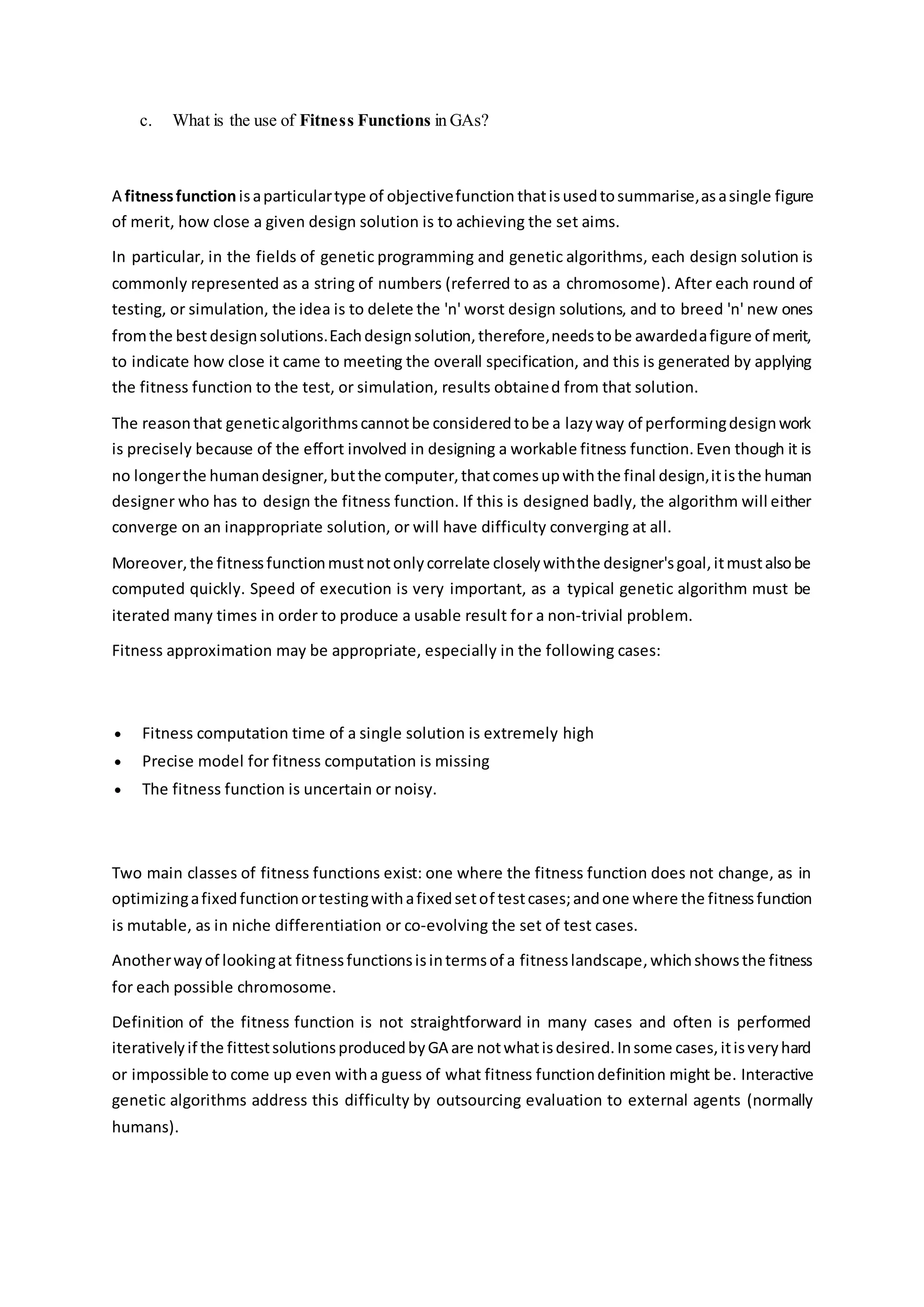 c. What is the use of Fitness Functions in GAs?
A fitnessfunctionisaparticulartype of objectivefunction thatisusedtosummarise,asasingle figure
of merit, how close a given design solution is to achieving the set aims.
In particular, in the fields of genetic programming and genetic algorithms, each design solution is
commonly represented as a string of numbers (referred to as a chromosome). After each round of
testing, or simulation, the idea is to delete the 'n' worst design solutions, and to breed 'n' new ones
fromthe bestdesignsolutions.Eachdesignsolution,therefore,needstobe awardedafigure of merit,
to indicate how close it came to meeting the overall specification, and this is generated by applying
the fitness function to the test, or simulation, results obtained from that solution.
The reasonthat geneticalgorithmscannotbe consideredtobe a lazyway of performingdesignwork
is precisely because of the effort involved in designing a workable fitness function.Even though it is
no longerthe humandesigner,butthe computer,thatcomesupwiththe final design,itisthe human
designer who has to design the fitness function. If this is designed badly, the algorithm will either
converge on an inappropriate solution, or will have difficulty converging at all.
Moreover,the fitnessfunctionmustnotonlycorrelate closelywiththe designer'sgoal,itmustalsobe
computed quickly. Speed of execution is very important, as a typical genetic algorithm must be
iterated many times in order to produce a usable result for a non-trivial problem.
Fitness approximation may be appropriate, especially in the following cases:
 Fitness computation time of a single solution is extremely high
 Precise model for fitness computation is missing
 The fitness function is uncertain or noisy.
Two main classes of fitness functions exist: one where the fitness function does not change, as in
optimizingafixedfunctionortestingwithafixedsetof testcases;andone where the fitnessfunction
is mutable, as in niche differentiation or co-evolving the set of test cases.
Anotherwayof lookingat fitnessfunctionsisintermsof a fitnesslandscape,whichshowsthe fitness
for each possible chromosome.
Definition of the fitness function is not straightforward in many cases and often is performed
iterativelyif the fittestsolutionsproducedbyGA are notwhatisdesired.Insome cases,itisveryhard
or impossible to come up even witha guess of what fitness functiondefinition might be. Interactive
genetic algorithms address this difficulty by outsourcing evaluation to external agents (normally
humans).
 