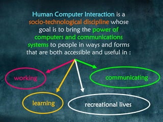 Human Computer Interaction is a
socio-technological discipline whose
goal is to bring the power of
computers and communications
systems to people in ways and forms
that are both accessible and useful in :
working
learning
communicating
recreational lives
 