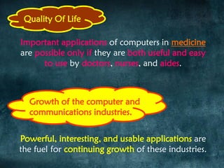 Quality Of Life
Important applications of computers in medicine
are possible only if they are both useful and easy
to use by doctors, nurses, and aides.
Powerful, interesting, and usable applications are
the fuel for continuing growth of these industries.
Growth of the computer and
communications industries.
 