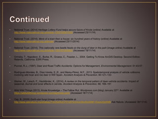 • National Trust, (2014) Heritage Lottery Fund helps secure future of Knole (online) Available at
http://www.nationaltrust.org.uk/article-1355795867055/ (Accessed 23/11/14)
• National Trust, (2014). More of a town then a house: six hundred years of history (online) Available at
http://www.nationaltrust.org.uk/knole/ (Accessed 23/11/2014)
• National Trust, (2014). This nationally rare beetle feeds on the dung of deer in the park (image online) Available at
http://www.nationaltrust.org.uk/article-1355787055062/ (Accessed 18/11/14)
• Ormsby, T., Napoleon, E., Burke, R., Groess, C., Feaster, L., 2004. Getting To Know ArcGIS Desktop. Second Edition.
Relands, California. ESRI Press.
• Punnet, R.J., (1997). Deer and Road Traffic Accidents: Options for Management. Environmental Management. 51:43-57.
• Rodríguez-Morales, B., Díaz-Varela, E.,R., and Marey-Pérez, M.F., 2013. Spatiotemporal analysis of vehicle collisions
involving wild boar and roe deer in NW Spain. Accident Analysis & Prevention. 60:121–133
• Steiner, W., Leisch, F., Hackländer, K., (2014). A review on the temporal pattern of deer–vehicle accidents: Impact of
seasonal, diurnal and lunar effects in cervids. Accident Analysis & Prevention. 66; 168–181
• Wild Wild Things (2013). Knole Knowledge – The Fallow Rut. Wordpress.com (blog) January 22nd. Available at
https://wildwildthings.wordpress.com/tag/knole-park/ (Accessed 18/11/14)
• Yap, B. (2009) Earth-star fungi (image online) Available at
http://www.asknature.org/strategy/73c05a5fc23701e97bc54ce39cd5dd58#.VGssiU0qWM8 Ask Nature. (Accessed 18/11/14)
 
