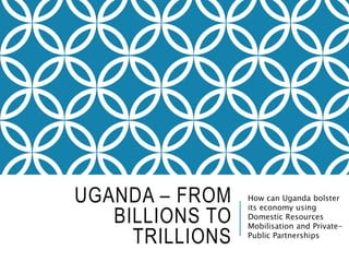 Uganda – From Billions
to Trillions
How can Uganda bolster
its economy using
Domestic Resources
Mobilisation and Private-
Public Partnerships?
 