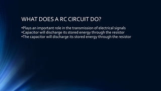 WHAT DOES A RC CIRCUIT DO?
•Plays an important role in the transmission of electrical signals
•Capacitor will discharge its stored energy through the resistor
•The capacitor will discharge its stored energy through the resistor
 