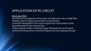 APPLICATION OF RC CIRCUIT
Band-pass filter
•Combines the properties of low-pass and high-pass into a single filter
•Widely used in wireless transmitters and receivers
•Limit the bandwidth of the output signal from transmitters to the
band allocated for the transmission
•Allows signals within a selected range of frequencies to be heard,
while eliminating other unwanted frequencies from getting through
 
