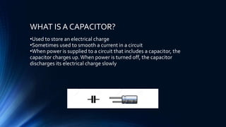 WHAT IS A CAPACITOR?
•Used to store an electrical charge
•Sometimes used to smooth a current in a circuit
•When power is supplied to a circuit that includes a capacitor, the
capacitor charges up.When power is turned off, the capacitor
discharges its electrical charge slowly
 
