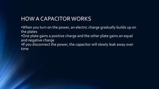 HOW A CAPACITORWORKS
•When you turn on the power, an electric charge gradually builds up on
the plates
•One plate gains a positive charge and the other plate gains an equal
and negative charge
•If you disconnect the power, the capacitor will slowly leak away over
time
 