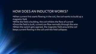HOW DOES AN INDUCTORWORKS?
•When current first starts flowing in the coil, the coil wants to build up a
magnetic field
•While the field is building, the coil inhibits the flow of current
•Once the field is built, current can flow normally through the wire
•When the switch gets opened, the magnetic field around the coil
keeps current flowing in the coil until the field collapses
 