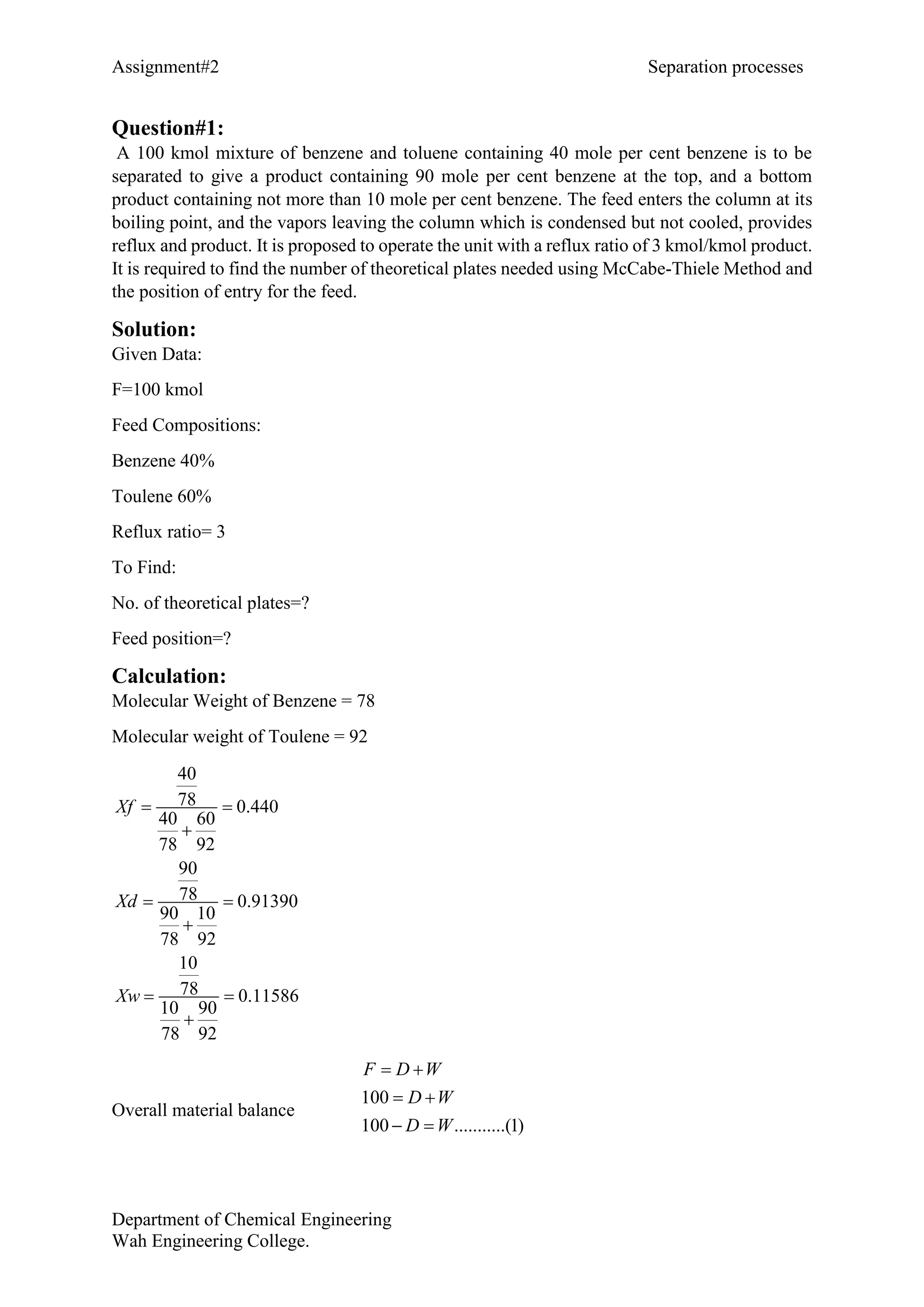 Assignment#2 Separation processes
Department of Chemical Engineering
Wah Engineering College.
Question#1:
A 100 kmol mixture of benzene and toluene containing 40 mole per cent benzene is to be
separated to give a product containing 90 mole per cent benzene at the top, and a bottom
product containing not more than 10 mole per cent benzene. The feed enters the column at its
boiling point, and the vapors leaving the column which is condensed but not cooled, provides
reflux and product. It is proposed to operate the unit with a reflux ratio of 3 kmol/kmol product.
It is required to find the number of theoretical plates needed using McCabe-Thiele Method and
the position of entry for the feed.
Solution:
Given Data:
F=100 kmol
Feed Compositions:
Benzene 40%
Toulene 60%
Reflux ratio= 3
To Find:
No. of theoretical plates=?
Feed position=?
Calculation:
Molecular Weight of Benzene = 78
Molecular weight of Toulene = 92
40
78 0.440
40 60
78 92
90
78 0.91390
90 10
78 92
10
78 0.11586
10 90
78 92
Xf
Xd
Xw
 

 

 

Overall material balance
100
100 ...........(1)
F D W
D W
D W
 
 
 
 
