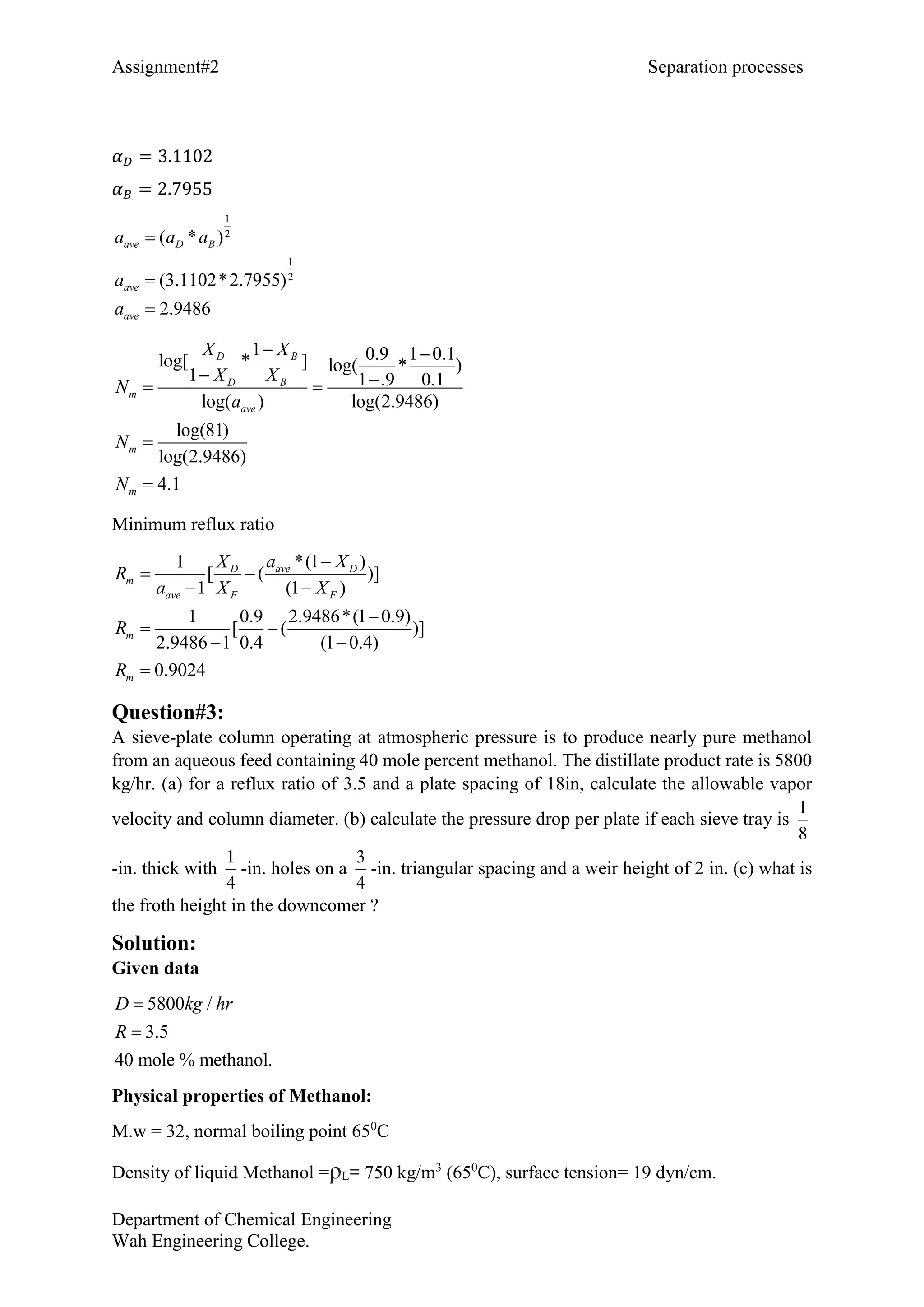 Assignment#2 Separation processes
Department of Chemical Engineering
Wah Engineering College.
𝛼 𝐷 = 3.1102
𝛼 𝐵 = 2.7955
1
2
1
2
( * )
(3.1102*2.7955)
2.9486
ave D B
ave
ave
a a a
a
a



1 0.9 1 0.1log[ * ] log( * )
1 1 .9 0.1
log( ) log(2.9486)
log(81)
log(2.9486)
4.1
D B
D B
m
ave
m
m
X X
X X
N
a
N
N
 
  


Minimum reflux ratio
*(1 )1
[ ( )]
1 (1 )
1 0.9 2.9486*(1 0.9)
[ ( )]
2.9486 1 0.4 (1 0.4)
0.9024
ave DD
m
ave F F
m
m
a XX
R
a X X
R
R

 
 

 
 

Question#3:
A sieve-plate column operating at atmospheric pressure is to produce nearly pure methanol
from an aqueous feed containing 40 mole percent methanol. The distillate product rate is 5800
kg/hr. (a) for a reflux ratio of 3.5 and a plate spacing of 18in, calculate the allowable vapor
velocity and column diameter. (b) calculate the pressure drop per plate if each sieve tray is
1
8
-in. thick with
1
4
-in. holes on a
3
4
-in. triangular spacing and a weir height of 2 in. (c) what is
the froth height in the downcomer ?
Solution:
Given data
5800 /
3.5
40 mole % methanol.
D kg hr
R


Physical properties of Methanol:
M.w = 32, normal boiling point 650
C
Density of liquid Methanol =ρL= 750 kg/m3
(650
C), surface tension= 19 dyn/cm.
 