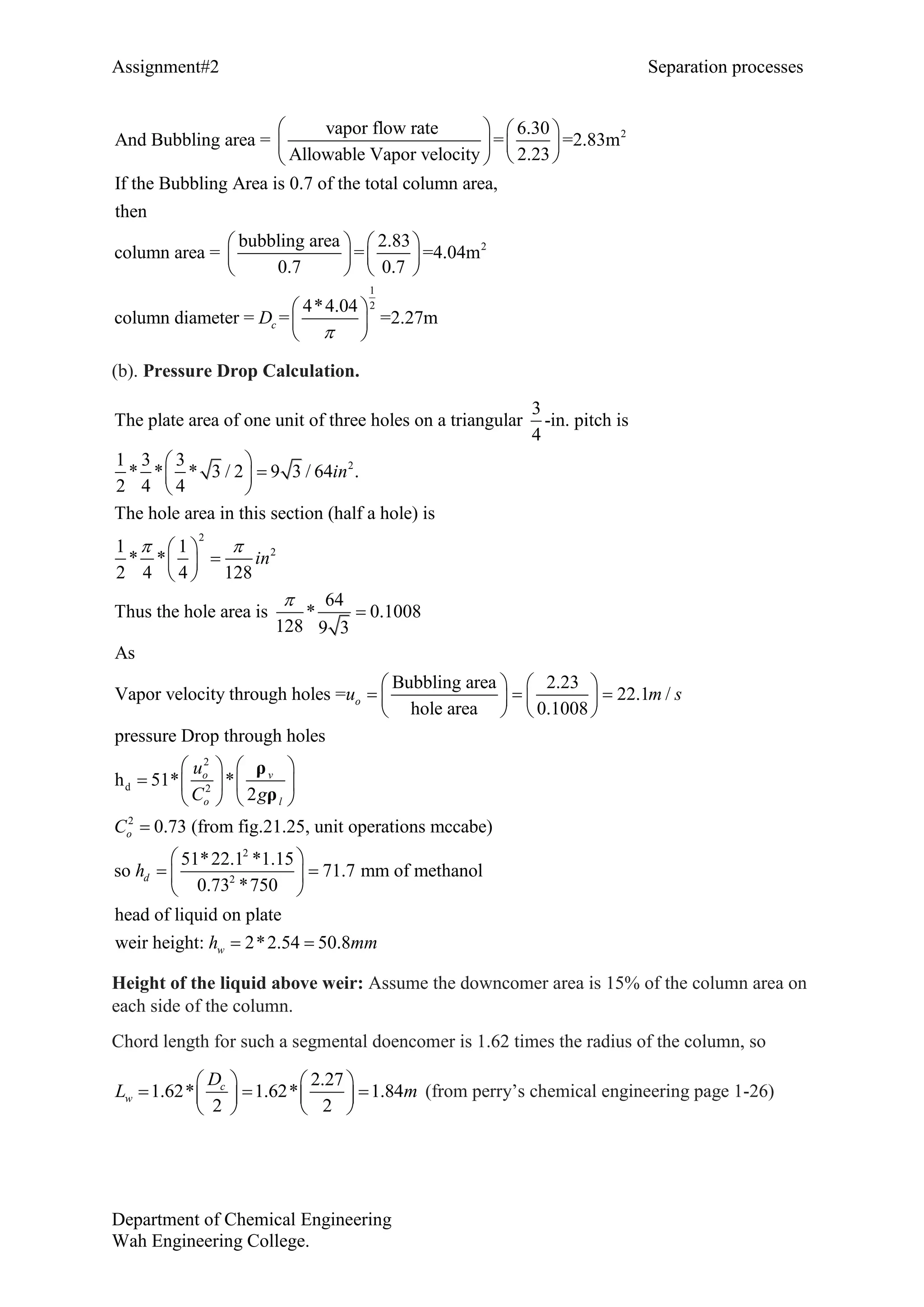 Assignment#2 Separation processes
Department of Chemical Engineering
Wah Engineering College.
2vapor flow rate 6.30
And Bubbling area = = =2.83m
Allowable Vapor velocity 2.23
If the Bubbling Area is 0.7 of the total column area,
then
bubbling area 2.83
column area = = =4.04
0.7 0.7
   
   
  
   
   
   
2
1
2
m
4*4.04
column diameter = = =2.27mcD

 
 
 
(b). Pressure Drop Calculation.
2
2
2
3
The plate area of one unit of three holes on a triangular -in. pitch is
4
1 3 3
* * * 3 / 2 9 3 / 64 .
2 4 4
The hole area in this section (half a hole) is
1 1
* *
2 4 4 128
64
Thus the hole area is *
128
in
in
 

 
 
 
 
 
 
2
d 2
2
0.1008
9 3
As
Bubbling area 2.23
Vapor velocity through holes = 22.1 /
hole area 0.1008
pressure Drop through holes
h 51* *
2
0.73 (from fig.21.25, unit operations
o
o v
lo
o
u m s
u
C g
C

   
     
   
   
    
   

ρ
ρ
2
2
mccabe)
51*22.1 *1.15
so 71.7 mm of methanol
0.73 *750
head of liquid on plate
weir height: 2*2.54 50.8
d
w
h
h mm
 
  
 
 
Height of the liquid above weir: Assume the downcomer area is 15% of the column area on
each side of the column.
Chord length for such a segmental doencomer is 1.62 times the radius of the column, so
2.27
1.62* 1.62* 1.84
2 2
c
w
D
L m
   
    
  
(from perry’s chemical engineering page 1-26)
 