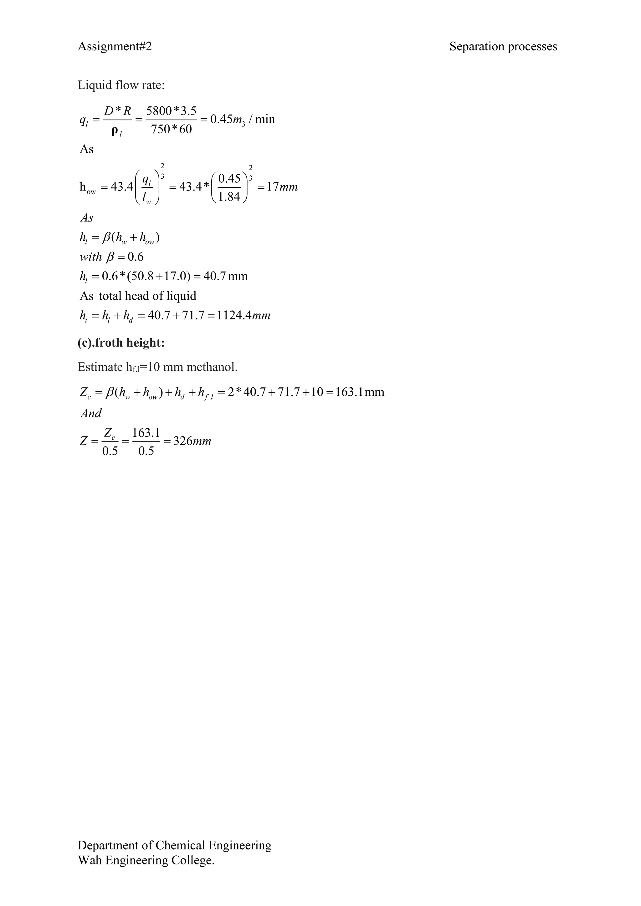 Assignment#2 Separation processes
Department of Chemical Engineering
Wah Engineering College.
Liquid flow rate:
3
2 2
3 3
ow
* 5800*3.5
0.45 / min
750*60
As
0.4
( )
0.6
0.6*(50.8 17.0) 40.7mm
As total head o
5
h 43.4 43.4*
f liquid
40.7 71.7 1124.4
17
1.84
l
l w ow
l
t
w
l d
l
l
As
h h
D R
q m
q
mm
h
with
h
h h h mm
l


  
   
    
 

  
    

  
ρ
(c).froth height:
Estimate hf.l=10 mm methanol.
.( ) 2*40.7 71.7 10 163.1mm
163.1
326
0.5 0.5
w ow d f lc
c
h h h h
And
Z
Z mm
Z       

 
 
 
