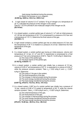 heat energy transferred during the process;
(c) Sketch the process on a p-v diagram.
(6.936 kg, 3220 kJ, 333.3 kJ, 3553.3 kJ)
6. A rigid vessel of volume 0.3 m3
contains 10 kg of nitrogen at a temperature of
32 C. Calculate the pressure of the nitrogen in the vessel.
Take R0 = 8.314 kJ/kmole K and molecular weight of the nitrogen as 28.
(30.19 bar)
7. In a closed system, a certain perfect gas of volume 0.1 m3
with an initial pressure
of 1.02 bar and temperature of 40 C is compressed to a pressure of 6.5 bar and
a temperature of 115 C. Determine the final volume of the gas.
(0.01945 m3
)
8. A rigid vessel contains a certain perfect gas has an initial pressure of 2 bar and
the temperature of 28 C is heated to a pressure of 2.6 bar. Determine the final
temperature of the gas.
(391.3 K)
9. In a closed system, a certain perfect gas having an initial pressure, volume and
temperature of 1.4 bar, 0.1 m3
and 25 C respectively is compressed to a final
pressure of 7 bar and a temperature of 60C. Take R = 0.29 kJ/kg K. Determine:
(a) The mass of the perfect gas,
(b) The final volume of the perfect gas.
(0.162 kg, 0.02235 m3
)
10.In a closed system, a certain perfect gas initially has a pressure of 15 bar,
volume of 0.05 m3
and temperature of 25 C. is expanded to a volume of 0.08 m3
while the pressure remains constant. Take pc = 0.92 kJ/kg K and vc = 0.657
kJ/kg K. Determine:
(a) The mass of the gas in the system,
(b) The final temperature of the gas,
(c) The change in internal energy during the process,
(d) The work energy transferred during the process,
(e) The heat energy transferred during the process.
(0.957 kg, 476.8 K, 112.4 kJ, 45 kJ, 157.4 kJ)
11.In a closed system, 0.957 kg of a certain perfect gas initially has a pressure of
15 bar, volume of 0.08 m3
is cooled to temperature of 60 C while the volume
remains constant. Take pc = 0.92 kJ/kg K and vc = 0.657 kJ/kg K. Determine:
(a) The initial temperature of the gas,
(b) The final pressure of the gas,
(c) The change in internal energy during the process,
(d) The work energy transferred during the process,
(e) The heat energy transferred during the process.
(476.8 K, 10.48 bar, -90.4 kJ, 0 kJ, -90.4 kJ)
 