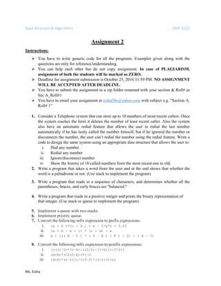 Data Structure & Algorithms CMP-3112
Ms. Eisha
Assignment 2
Instructions:
 You have to write generic code for all the programs. Examples given along with the
questions are only for reference/understanding.
 You can help each other but do not copy assignment. In case of PLAGIARISM,
assignment of both the students will be marked as ZERO.
 Deadline for assignment submission is October 25, 2016 11:59 PM. NO ASSIGNMENT
WILL BE ACCEPTED AFTER DEADLINE.
 You have to submit the assignment in a zip folder renamed with your section & Roll# as
Sec A_Roll#1
 You have to email your assignment at eisha39c@yahoo.com with subject e.g. “Section A,
Roll# 1”
1. Consider a Telephone system that can store up to 10 numbers of most recent callers. Once
the system reaches the limit it deletes the number of least recent caller. Also the system
also have an automatic redial feature that allows the user to redial the last number
automatically if he has lastly called the number himself, but if he ignored the number or
disconnects the number, the user can’t redial the number using the redial feature. Write a
code to design the same system using an appropriate data structure that allows the user to:
i. Dial any number
ii. Redial any number
iii. Ignore/disconnect number
iv. Show the history of 10 called numbers from the most recent one to old.
2. Write a program that takes a word from the user and at the end shows that whether the
word is a palindrome or not. (Use stack to implement the program)
3. Write a program that reads in a sequence of characters, and determines whether all the
parentheses, braces, and curly braces are "balanced."
4. Write a program that reads in a positive integer and prints the binary representation of
that integer. (Use stack or queue to implement the program)
5. Implement a queue with two stacks.
6. Implement priority queue.
7. Convert the following infix expression to prefix expressions:
i. (a + b )*(c + d ) + e – f/g*h + 3.25
ii. (a + b – k + l) * (c + d) + e
iii. A + ((( B – C ) * ( D – E ) + F ) / G) / ( H – J)
8. Convert the following infix expression to postfix expressions:
i. ((((1^2)*3)–4)+((5/6)/(7+8)))/2*2+1
ii. (A+B)*(C$(D–E)+F)–G
iii. (4+8)*(6–5+1)/((3–2)*(2+2+3+1))
 
