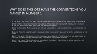 WHY DOES THIS OTS HAVE THE CONVENTIONS YOU
NAMED IN NUMBER 1
• SCORE MUSIC- THIS IS USED TO CREATE THE ATMOSPHERE AND START TO ESTABLISH THE THEME OF THE FILM/TV SHOW
• CREDIT ACTORS- THIS IS USED TO ENTICE THE AUDIENCE INTO WATCHING THE SHOW AS THERE COULD BE A FAMILIAR
ACTOR IN IT WHICH HAS A GOOD REPUTATION FOR EXAMPLE BILLIE PIPER
• CREDIT CAST MEMBERS- THIS IS USED TO GIVE THE CAST MEMBERS THAT HAVE WORKED ONTO THE SHOW TO GIVE THEM
CREDIT.
• ENIGMAS- THESE ARE USED TO MAKE THE AUDIENCE ENTICED AND MAKING THEM WANT TO SEE THE NEXT EPISODE OF THE
SERIES.
• IDENTIFY THE GENRE- THIS IS USED TO LET THE AUDIENCE BE AWARE OF THE TYPE OF SHOW THEY ARE ABOUT TO SEE SO
THEY CAN IDENTIFY TO CERTAIN FEATURES OF THE SHOW AND IT COULD APPEAL TO THEM.
• IDENTIFY THE THEME- THIS IS USED SO THAT THE AUDIENCE CAN IDENTIFY THE SPIRITUAL OR GOTHIC SCENE THAT MAY
ATTRACT CERTAIN VIEWERS TO BE MORE ENTICED.
 