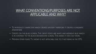 WHAT CONVENTIONS/PURPOSES ARE NOT
APPLICABLE AND WHY?
• TO INTRODUCE CHARACTERS WHICH CREATES MYSTERY THEREFORE IT CREATES A ENIGMATIC
ATMOSPHERE
• CREDITS ON THE BLACK SCREEN, THE CREDIT FONTS ARE WHITE AND MIDNIGHT BLUE WHICH
IS IN CONTRAST TO THE BLACK BACKGROUND SCREEN, THIS MAKES IT STICK OUT MORE.
• PREVIEW OTHER FILMS/ TV SHOWS IS NOT APPLICABLE DUE TO IT NOT BEING IN THE OTS.
 