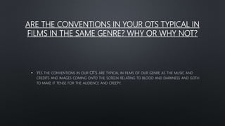 ARE THE CONVENTIONS IN YOUR OTS TYPICAL IN
FILMS IN THE SAME GENRE? WHY OR WHY NOT?
• YES THE CONVENTIONS IN OUR OTS ARE TYPICAL IN FILMS OF OUR GENRE AS THE MUSIC AND
CREDITS AND IMAGES COMING ONTO THE SCREEN RELATING TO BLOOD AND DARKNESS AND GOTH
TO MAKE IT TENSE FOR THE AUDIENCE AND CREEPY.
 