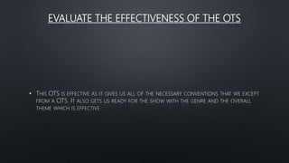 EVALUATE THE EFFECTIVENESS OF THE OTS
• THIS OTS IS EFFECTIVE AS IT GIVES US ALL OF THE NECESSARY CONVENTIONS THAT WE EXCEPT
FROM A OTS. IT ALSO GETS US READY FOR THE SHOW WITH THE GENRE AND THE OVERALL
THEME WHICH IS EFFECTIVE
 