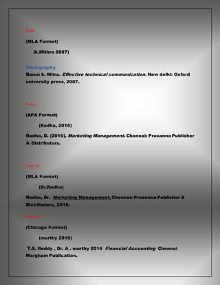 Book1:
(MLA Format)
(k.Mithra 2007)
Bibliography
Barun k. Mitra. Effective technical communication. New delhi: Oxford
university press, 2007.
Book: 2
(APA Format)
(Radha, 2016)
Radha, D. (2016). Marketing Management. Chennai: Prasanna Publisher
& Distributors.
Book: 2 B
(MLA Format)
(Dr.Radha)
Radha, Dr. Marketing Management. Chennai: Prasanna Publisher &
Distributors, 2016.
Book: 3 A
(Chicago Format)
(murthy 2016)
T.S. Reddy , Dr. A . murthy 2016 Financial Accounting Chennai
Margham Publication.
 