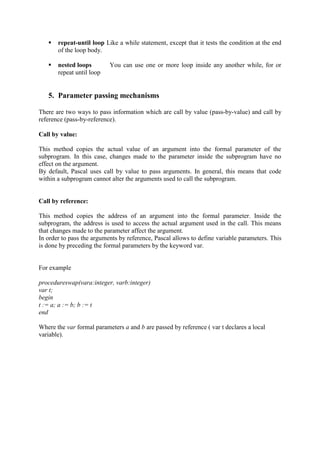  repeat-until loop Like a while statement, except that it tests the condition at the end
of the loop body.
 nested loops You can use one or more loop inside any another while, for or
repeat until loop
5. Parameter passing mechanisms
There are two ways to pass information which are call by value (pass-by-value) and call by
reference (pass-by-reference).
Call by value:
This method copies the actual value of an argument into the formal parameter of the
subprogram. In this case, changes made to the parameter inside the subprogram have no
effect on the argument.
By default, Pascal uses call by value to pass arguments. In general, this means that code
within a subprogram cannot alter the arguments used to call the subprogram.
Call by reference:
This method copies the address of an argument into the formal parameter. Inside the
subprogram, the address is used to access the actual argument used in the call. This means
that changes made to the parameter affect the argument.
In order to pass the arguments by reference, Pascal allows to define variable parameters. This
is done by preceding the formal parameters by the keyword var.
For example
procedureswap(vara:integer, varb:integer)
var t;
begin
t := a; a := b; b := t
end
Where the var formal parameters a and b are passed by reference ( var t declares a local
variable).
 