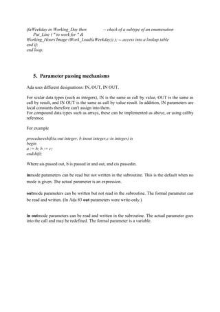 ifaWeekday in Working_Day then -- check of a subtype of an enumeration
Put_Line ( " to work for " &
Working_Hours'Image (Work_Load(aWeekday)) ); -- access into a lookup table
end if;
end loop;
5. Parameter passing mechanisms
Ada uses different designations: IN, OUT, IN OUT.
For scalar data types (such as integers), IN is the same as call by value, OUT is the same as
call by result, and IN OUT is the same as call by value result. In addition, IN parameters are
local constants therefore can't assign into them.
For compound data types such as arrays, these can be implemented as above, or using callby
reference.
For example
procedureshift(a:out integer, b:inout integer,c:in integer) is
begin
a := b; b := c;
endshift;
Where ais passed out, b is passed in and out, and cis passedin.
inmode parameters can be read but not written in the subroutine. This is the default when no
mode is given. The actual parameter is an expression.
outmode parameters can be written but not read in the subroutine. The formal parameter can
be read and written. (In Ada 83 out parameters were write-only.)
in outmode parameters can be read and written in the subroutine. The actual parameter goes
into the call and may be redefined. The formal parameter is a variable.
 