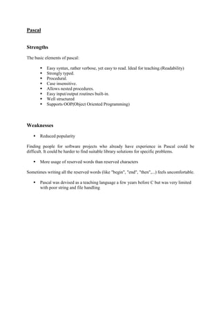 Pascal
Strengths
The basic elements of pascal:
 Easy syntax, rather verbose, yet easy to read. Ideal for teaching.(Readability)
 Strongly typed.
 Procedural.
 Case insensitive.
 Allows nested procedures.
 Easy input/output routines built-in.
 Well structured
 Supports OOP(Object Oriented Programming)
Weaknesses
 Reduced popularity
Finding people for software projects who already have experience in Pascal could be
difficult. It could be harder to find suitable library solutions for specific problems.
 More usage of reserved words than reserved characters
Sometimes writing all the reserved words (like "begin", "end", "then",...) feels uncomfortable.
 Pascal was devised as a teaching language a few years before C but was very limited
with poor string and file handling
 